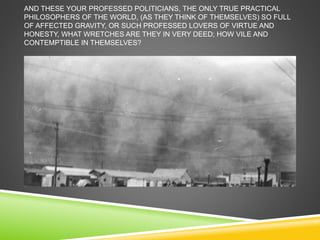 AND THESE YOUR PROFESSED POLITICIANS, THE ONLY TRUE PRACTICAL 
PHILOSOPHERS OF THE WORLD, (AS THEY THINK OF THEMSELVES) SO FULL 
OF AFFECTED GRAVITY, OR SUCH PROFESSED LOVERS OF VIRTUE AND 
HONESTY, WHAT WRETCHES ARE THEY IN VERY DEED; HOW VILE AND 
CONTEMPTIBLE IN THEMSELVES? 
 