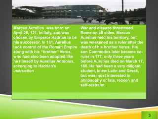 Marcus Aurelius was born on 
April 26, 121, in Italy, and was 
chosen by Emperor Hadrian to be 
his successor. In 161, Aurelius 
took control of the Roman Empire 
along with his “brother” Verus, 
who had also been adopted like 
he himself by Aurelius Antonius, 
according to Hadrian’s 
instruction 
War and disease threatened 
Rome on all sides. Marcus 
Aurelius held his territory, but 
was weakened as a ruler after the 
death of his brother Verus. His 
son Commodus later became co-ruler 
in 177, only three years 
before Aurelius died on March 17, 
180. He had been a very diligent 
student, knew Latin and Greek, 
but was most interested in 
philosophy or fate, reason and 
self-restraint. 
3 
 