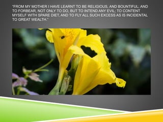 “FROM MY MOTHER I HAVE LEARNT TO BE RELIGIOUS, AND BOUNTIFUL; AND 
TO FORBEAR, NOT ONLY TO DO, BUT TO INTEND ANY EVIL; TO CONTENT 
MYSELF WITH SPARE DIET, AND TO FLY ALL SUCH EXCESS AS IS INCIDENTAL 
TO GREAT WEALTH.” 
 