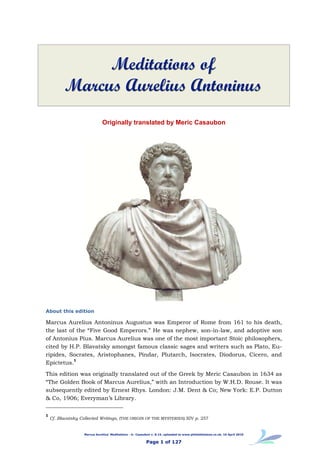 Meditations of
          Marcus Aurelius Antoninus
                               Originally translated by Meric Casaubon




About this edition

Marcus Aurelius Antoninus Augustus was Emperor of Rome from 161 to his death,
the last of the “Five Good Emperors.” He was nephew, son-in-law, and adoptive son
of Antonius Pius. Marcus Aurelius was one of the most important Stoic philosophers,
cited by H.P. Blavatsky amongst famous classic sages and writers such as Plato, Eu-
ripides, Socrates, Aristophanes, Pindar, Plutarch, Isocrates, Diodorus, Cicero, and
           1
Epictetus.
This edition was originally translated out of the Greek by Meric Casaubon in 1634 as
“The Golden Book of Marcus Aurelius,” with an Introduction by W.H.D. Rouse. It was
subsequently edited by Ernest Rhys. London: J.M. Dent & Co; New York: E.P. Dutton
& Co, 1906; Everyman’s Library.

1
    Cf. Blavatsky Collected Writings, (THE ORIGIN OF THE MYSTERIES) XIV p. 257


                    Marcus Aurelius' Meditations - tr. Casaubon v. 8.15, uploaded to www.philaletheians.co.uk, 16 April 2010


                                                            Page 1 of 127
 