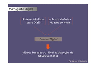 Mamografia Digital


          Sistema tela-filme    > Escala dinâmica
            - baixo DQE -        de tons de cinza




                        Sistema Digital




          Método bastante confiável na detecção de
                      lesões da mama
                                               Fís. Marcus V. Bortolotto
 