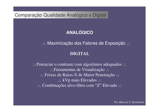 Comparação Qualidade Analógico x Digital


                        ANALÓGICO

            ∴ Maximização dos Fatores de Exposição ∴

                          DIGITAL

       ∴Potenciar o contraste com algoritmos adequados ∴
               ∴Ferramentas de Visualização ∴
         ∴ Feixes de Raios-X de Maior Penetração ∴
                    ∴ kVp mais Elevados ∴
        ∴ Combinações alvo-filtro com “Z” Elevado ∴


                                                 Fís. Marcus V. Bortolotto
 