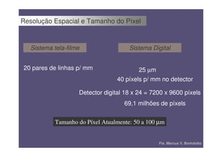 Resolução Espacial e Tamanho do Píxel


   Sistema tela-filme                  Sistema Digital


20 pares de linhas p/ mm                  25 µm
                                  40 píxels p/ mm no detector

                    Detector digital 18 x 24 = 7200 x 9600 píxels
                                     69,1 milhões de píxels


            Tamanho do Píxel Atualmente: 50 a 100 µm


                                                  Fís. Marcus V. Bortolotto
 