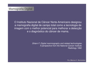 Mamografia Digital



    O Instituto Nacional de Câncer Norte-Americano designou
     a mamografia digital de campo total como a tecnologia de
    imagem com o melhor potencial para melhorar a detecção
                e o diagnóstico do câncer de mama.



                   Shtern F.;Digital mammography and related technologies:
                            A perspective from the National Cancer Institute.
                                                            Radiology 1992.




                                                           Fís. Marcus V. Bortolotto
 