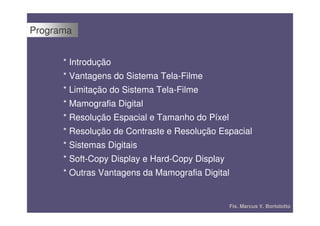 Programa


      * Introdução
      * Vantagens do Sistema Tela-Filme
      * Limitação do Sistema Tela-Filme
      * Mamografia Digital
      * Resolução Espacial e Tamanho do Píxel
      * Resolução de Contraste e Resolução Espacial
      * Sistemas Digitais
      * Soft-Copy Display e Hard-Copy Display
      * Outras Vantagens da Mamografia Digital


                                                Fís. Marcus V. Bortolotto
 