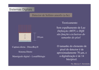 Sistemas Digitais
                      Detector de Selênio amorfo (a-Se)

                                                Teoricamente:
                                           Sem espalhamento de Luz
                                            Definição (MTF) e DQE
              +                            são funções exclusivas do
                           250 µm              tamanho do píxel


  Captura-direta - DirectRay®              O tamanho do elemento de
                                              pixel do detector é de
        Sistema Direto                     aproximadamente 70 ȝm, e
  Mamógrafo digital – Lorad/Hologic          a digitalização é de 14
                                                    bits/pixel.
                                                          Fís. Marcus V. Bortolotto
 