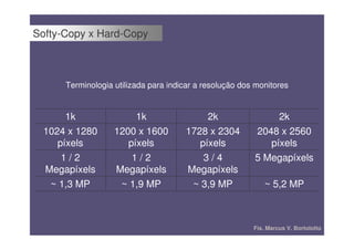 Softy-Copy x Hard-Copy



      Terminologia utilizada para indicar a resolução dos monitores


       1k               1k                 2k                 2k
  1024 x 1280      1200 x 1600        1728 x 2304        2048 x 2560
     píxels           píxels             píxels             píxels
      1/2              1/2                3/4            5 Megapíxels
  Megapíxels       Megapíxels         Megapíxels
   ~ 1,3 MP         ~ 1,9 MP           ~ 3,9 MP              ~ 5,2 MP



                                                         Fís. Marcus V. Bortolotto
 
