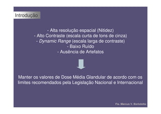 Introdução


               - Alta resolução espacial (Nitidez)
        - Alto Contraste (escala curta de tons de cinza)
          - Dynamic Range (escala larga de contraste)
                          - Baixo Ruído
                     - Ausência de Artefatos




 Manter os valores de Dose Média Glandular de acordo com os
 limites recomendados pela Legislação Nacional e Internacional



                                                  Fís. Marcus V. Bortolotto
 