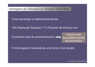 Vantagens da Utilização do Sistema Tela-Filme


 * Essa tecnologia é relativamente barata


 * Alta Resolução Espacial: 17 a 20 pares de linhas p/ mm

                                               Gravar uma
 * Excelente meio de armazenamento          quantidade grande
                                              de informação

 * A informação é mostrada de uma forma muito barata



                                                Fís. Marcus V. Bortolotto
 