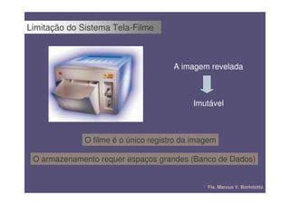 Limitação do Sistema Tela-Filme



                                      A imagem revelada



                                           Imutável



              O filme é o único registro da imagem

 O armazenamento requer espaços grandes (Banco de Dados)


                                               Fís. Marcus V. Bortolotto
 