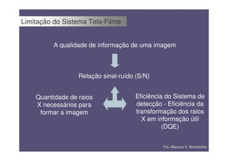 Limitação do Sistema Tela-Filme


          A qualidade de informação de uma imagem



                  Relação sinal-ruído (S/N)


    Quantidade de raios               Eficiência do Sistema de
    X necessários para                detecção - Eficiência da
     formar a imagem                  transformação dos raios
                                        X em informação útil
                                                (DQE)


                                               Fís. Marcus V. Bortolotto
 