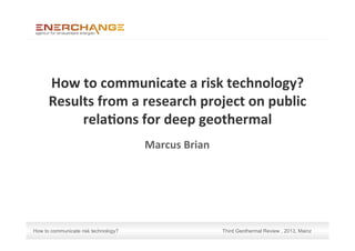 How to communicate risk technology? Third Geothermal Review , 2013, Mainz
How	
  to	
  communicate	
  a	
  risk	
  technology?	
  
Results	
  from	
  a	
  research	
  project	
  on	
  public	
  
rela:ons	
  for	
  deep	
  geothermal	
  
Marcus	
  Brian	
  
 