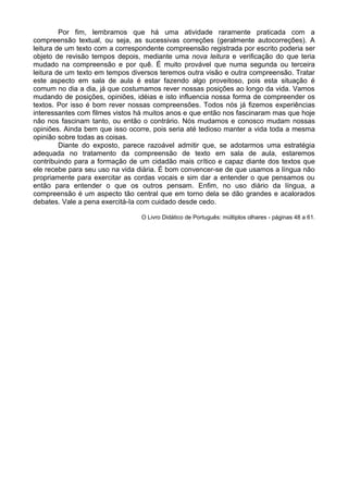 Por fim, lembramos que há uma atividade raramente praticada com a
compreensão textual, ou seja, as sucessivas correções (geralmente autocorreções). A
leitura de um texto com a correspondente compreensão registrada por escrito poderia ser
objeto de revisão tempos depois, mediante uma nova leitura e verificação do que teria
mudado na compreensão e por quê. É muito provável que numa segunda ou terceira
leitura de um texto em tempos diversos teremos outra visão e outra compreensão. Tratar
este aspecto em sala de aula é estar fazendo algo proveitoso, pois esta situação é
comum no dia a dia, já que costumamos rever nossas posições ao longo da vida. Vamos
mudando de posições, opiniões, idéias e isto influencia nossa forma de compreender os
textos. Por isso é bom rever nossas compreensões. Todos nós já fizemos experiências
interessantes com filmes vistos há muitos anos e que então nos fascinaram mas que hoje
não nos fascinam tanto, ou então o contrário. Nós mudamos e conosco mudam nossas
opiniões. Ainda bem que isso ocorre, pois seria até tedioso manter a vida toda a mesma
opinião sobre todas as coisas.
Diante do exposto, parece razoável admitir que, se adotarmos uma estratégia
adequada no tratamento da compreensão de texto em sala de aula, estaremos
contribuindo para a formação de um cidadão mais crítico e capaz diante dos textos que
ele recebe para seu uso na vida diária. É bom convencer-se de que usamos a língua não
propriamente para exercitar as cordas vocais e sim dar a entender o que pensamos ou
então para entender o que os outros pensam. Enfim, no uso diário da língua, a
compreensão é um aspecto tão central que em torno dela se dão grandes e acalorados
debates. Vale a pena exercitá-Ia com cuidado desde cedo.
O Livro Didático de Português: múltiplos olhares - páginas 48 a 61.
 