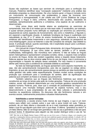 Quase não explicitam as bases que serviram de orientação para a confecção dos
manuais. Podemos identificar essa "concepção subjacente" mediante uma análise das
atividades propostas ou desenvolvidas. De uma maneira geral, a língua é tomada como
um instrumento de comunicação não problemático e capaz de funcionar com
transparência e homogeneidade. A dar crédito aos LDP (Livros Didáticos de Língua
Portuguesa), a língua é clara, uniforme, desvinculada dos usuários, descolada da
realidade, semanticamente autônoma e a-histórica. Uma espécie de ser autônomo e
desencarnado.
Uma prova disso será trazida abaixo ao analisarmos os exercícios de
compreensão, mas não é só nestes que se nota essa visão. O vocabulário, por exemplo,
é quase sempre proposto numa definição ou explicação por sinonímia (ou antonímia),
esquecendo-se outros aspectos de funcionamento, tais como o metafórico, o figurado e,
em especial a significação situada. A realidade fonológica da língua é suplantada com
naturalidade já nas 2ª e 3ª séries do ensino fundamental. As estruturas e funções
sintáticas são identificadas linearmente e com segurança, sobretudo na perspectiva de
uma metalinguagem, pouco se tratando o caso tão complexo da variação, seja dialetal ou
social. A produção textual, quando exercitada, não é explicitada sequer para o professor,
quanto menos para o aluno4
.
Um manual de Língua Portuguesa trata, obviamente, de Língua Portuguesa e não
da Língua Portuguesa, já que como todas as demais, também a LP é variada,
multifacetada, heterogênea, não monolítica nem uniforme. O fato de todas as línguas
serem heterogêneas e apresentarem variações constitui, talvez, o aspecto mais complexo
no ensino de língua. Ainda não existem sugestões claras a respeito desse tratamento.
Sabe-se apenas que se deve ensinar uma forma de uso da língua, mas é controversa a
argumentação a respeito da seleção dessa variedade. Por isso mesmo é conveniente
alertar pelo menos para a existência da variedade dialetal ou socioletal.
Ao lado da heterogeneidade, as línguas apresentam outro aspecto importante, ou
seja, não são semanticamente transparentes, pois não se esgotam no código sêmio-
lingüístico, já que são semanticamente opacas porque os sentidos por elas transmitidos e
nelas gerados não estão nelas especificamente. Existem muitas outras condições de
produção que contribuem para a constituição do sentido, além da significação das
palavras que compõem as frases e os textos que produzimos.
Também sabemos que as línguas são fenômenos históricos que vieram se
constituindo ao longo do tempo pela ação de muitas gerações. Trata-se de uma produção
coletiva, social, não obstante determinada por uma condição genética característica da
espécie humana. Pode-se, pois, dizer que a condição de possibilidade da língua é um
dado natural, uma inscrição biológica potencial da espécie humana, mas o seu
desenvolvimento e suas propriedades de uso são fatos culturais e profundamente
inseridos na experiência cotidiana. Os discursos não são fenômenos naturais e sim
eventos sociais, coletivamente produzidos e situados historicamente.
Habilidades a serem treinadas
Certamente, a escola ensina muito menos do que imagina, o que é um bom
motivo para refletir com cuidado sobre o que vale a pena insistir em aula. Trata-se,
portanto, de um falso dilema a discussão de se é mais importante saber gramática ou
saber o que foi que alguém quis dizer com o que disse. O dilema: "gramática ou texto?" é
um falso dilema. Não se vai longe sem gramática e não se usa a gramática a não ser para
produzir textos. É desastroso para alguém se não souber distinguir entre o uso de "ao
LDP. São elas as de Magda Becker Soares (1982) que no seu Livro para o Professor chega a ser exaustiva com
sugestões e explanações teóricas, permanecendo uma das mais explícitas quanto à posição adotada. A coleção AIP, de
Cócco & Hailer (1994) também traz, no início, uma ampla explanação da posição explicitada até mesmo na capa da
coletânea identificada com a "proposta socioconstrutivista".
4 Não cabe aqui uma observação detida, mas sim uma nota incisiva sobre este aspecto, pois chega a ser preocupante a
situação de desalento em que o professor de LP fica quando um autor introduz inovações nas sugestões de seus
exercícios sem que ao mesmo tempo dê as instruções correspondentes. Nos casos do Livro do Professor, a única coisa
de diferente em relação ao Livro do Aluno é que aquele traz a solução dos exercícios e algumas explicações alternativas,
mas pouca ou nenhuma explanação teórica.
 