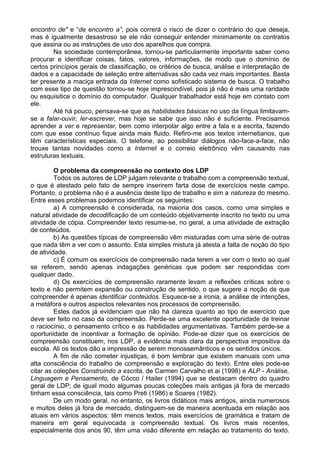 encontro de" e “de encontro a”, pois correrá o risco de dizer o contrário do que deseja,
mas é igualmente desastroso se ele não conseguir entender minimamente os contratos
que assina ou as instruções de uso dos aparelhos que compra.
Na sociedade contemporânea, tornou-se particularmente importante saber como
procurar e identificar coisas, fatos, valores, informações, de modo que o domínio de
certos princípios gerais de classificação, os critérios de busca, análise e interpretação de
dados e a capacidade de seleção entre alternativas são cada vez mais importantes. Basta
ter presente a maciça entrada da Internet como sofisticado sistema de busca. O trabalho
com esse tipo de questão tornou-se hoje imprescindível, pois já não é mais uma raridade
ou esquisitice o domínio do computador. Qualquer trabalhador está hoje em contato com
ele.
Até há pouco, pensava-se que as habilidades básicas no uso da língua limitavam-
se a falar-ouvir, ler-escrever, mas hoje se sabe que isso não é suficiente. Precisamos
aprender a ver e representar, bem como interpolar algo entre a fala e a escrita, fazendo
com que esse contínuo fique ainda mais fluido. Refiro-me aos textos internetianos, que
têm características especiais. O telefone, ao possibilitar diálogos não-face-a-face, não
trouxe tantas novidades como a Internet e o correio eletrônico vêm causando nas
estruturas textuais.
O problema da compreensão no contexto dos LDP
Todos os autores de LDP julgam relevante o trabalho com a compreensão textual,
o que é atestado pelo fato de sempre inserirem farta dose de exercícios neste campo.
Portanto, o problema não é a ausência deste tipo de trabalho e sim a natureza do mesmo.
Entre esses problemas podemos identificar os seguintes:
a) A compreensão é considerada, na maioria dos casos, como uma simples e
natural atividade de decodificação de um conteúdo objetivamente inscrito no texto ou uma
atividade de cópia. Compreender texto resume-se, no geral, a uma atividade de extração
de conteúdos.
b) As questões típicas de compreensão vêm misturadas com uma série de outras
que nada têm a ver com o assunto. Esta simples mistura já atesta a falta de noção do tipo
de atividade.
c) É comum os exercícios de compreensão nada terem a ver com o texto ao qual
se referem, sendo apenas indagações genéricas que podem ser respondidas com
qualquer dado.
d) Os exercícios de compreensão raramente levam a reflexões críticas sobre o
texto e não permitem expansão ou construção de sentido, o que sugere a noção de que
compreender é apenas identificar conteúdos. Esquece-se a ironia, a análise de intenções,
a metáfora e outros aspectos relevantes nos processos de compreensão.
Estes dados já evidenciam que não há clareza quanto ao tipo de exercício que
deve ser feito no caso da compreensão. Perde-se uma excelente oportunidade de treinar
o raciocínio, o pensamento crítico e as habilidades argumentativas. Também perde-se a
oportunidade de incentivar a formação de opinião. Pode-se dizer que os exercícios de
compreensão constituem, nos LDP, a evidência mais clara da perspectiva impositiva da
escola. Ali os textos dão a impressão de serem monossemânticos e os sentidos únicos.
A fim de não cometer injustiças, é bom lembrar que existem manuais com uma
alta consciência do trabalho de compreensão e exploração do texto. Entre eles pode-se
citar as coleções Construindo a escrita, de Carmen Carvalho et ai (1998) e ALP - Análise,
Linguagem e Pensamento, de Cócco / Hailer (1994) que se destacam dentro do quadro
geral de LDP; de igual modo algumas poucas coleções mais antigas já fora de mercado
tinham essa consciência, tais como Preti (1986) e Soares (1982).
De um modo geral, no entanto, os livros didáticos mais antigos, ainda numerosos
e muitos deles já fora de mercado, distinguem-se de maneira acentuada em relação aos
atuais em vários aspectos: têm menos textos, mais exercícios de gramática e tratam de
maneira em geral equivocada a compreensão textual. Os livros mais recentes,
especialmente dos anos 90, têm uma visão diferente em relação ao tratamento do texto.
 