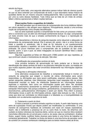 estudo da língua.
b) por outro lado, uma segunda alternativa parece indicar falta de clareza quanto
ao que se deve entender por compreensão de texto, o que redundaria nessa mistura de
questões dentro de um mesmo conjunto inadequadamente. Não é possível decidir aqui
por uma ou outra dessas hipóteses. Tudo indica que se trata de um misto de ambas:
faltam critérios operacionais e faltam noções teóricas.
Observações finais e sugestões de trabalho
É até fácil perceber que os exercícios de compreensão dos livros didáticos falham
em vários aspectos e não atingem seus objetivos. Principalmente, devido a uma errônea
noção de compreensão como simples decodificação.
Isso só será superado quando a compreensão for tida como um processo criador,
ativo e construtivo que vai além da informação estritamente textual. Ou seja: compreender
um texto envolve mais do que o simples conhecimento da língua e a reprodução de
informações.
Não descartamos a técnica da pergunta-resposta como plausível e adequada no
treinamento da compreensão textual. Ela é sempre útil, porém, não é a única forma de
tratar a questão e, sobretudo, não é ideal se for reduzida a um questionamento
essencialista, objetivo e repetidor, tal como vimos. Pior ainda se for a única alternativa
praticada. De pouco interesse para a compreensão são as questões do tipo onde,
quando, quem, o que e qual, se estas indagações só buscam identificar fatos e dados
objetivos do texto.
Algumas sugestões já feitas em Marcuschi (1996) podem ser aqui repetidas, já
que continuam atuais e merecedoras de atenção. São elas:
i. Identificação das proposições centrais do texto
Uma primeira tentativa de aproximação do texto poderia ser a técnica de
identificação das idéias centrais do texto e as possíveis intenções do autor, na medida em
que muitos aspectos podem não estar envolvidos diretamente nas informações objetivas
do texto.
ii. Perguntas e afirmações inferenciais
Uma alternativa excepcional de trabalhar a compreensão textual é montar um
conjunto de perguntas que exigem a reunião de várias informações para serem
respondidas, ou afirmações que, para serem justificadas, exigiriam vários passos. Não
seriam perguntas objetivas, mas inferenciais; perguntas cujas respostas não se acham
diretamente inscritas no texto. As inferências baseiam-se em informações textuais
explícitas e implícitas, bem como em informações postas pelo leitor. Na atividade
inferencial, costumamos acrescentar ou eliminar; generalizar ou reordenar; substituir ou
extrapolar informações. Isto porque avaliamos, generalizamos, comparamos, associamos,
reconstruímos, particularizamos informações e assim por diante. Pois inferir é produzir
informações novas a partir de informações prévias, sejam elas textuais ou não. A única
coisa que deve ser controlada na inferenciação é a falsidade ou a incompatibilidade do
resultado com os elementos explícitos do texto.
iii. Tratamento a partir do título
O título é sempre a primeira entrada cognitiva no texto. A partir dele fazemos uma
série de suposições iniciais que depois podem ser modificadas ou confirmadas. É uma
maneira de avançarmos hipóteses de conteúdos com base em nossas expectativas.
Assim, não é indiferente a presença de um ou outro título no texto. Se olharmos com
cuidado os textos noticiosos da imprensa diária, vamos ver que os mesmos fatos recebem
manchetes diferentes de um jornal para o outro e, às vezes, elas se contradizem. Analisar
títulos, sugerir títulos, justificar títulos diversos para textos é uma forma de trabalhar os
conteúdos globalmente. Trabalhar os títulos de textos é uma boa forma de perceber como
se constrói um universo contextual e ideológico para os textos mesmo antes de lê-Ios.
 