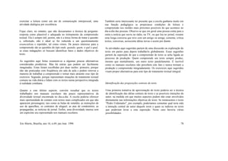 exercitar a leitura como um ato de comunicação interpessoal, uma
atividade dialógica por excelência.
Fique claro, no entanto, que não descartamos a técnica da pergunta-
resposta como plausível e adequada no treinamento da compreensão
textual. Ela é sempre útil, porém, não é a única forma de tratar a questão
e, sobretudo, não é ideal se for reduzida a um questionamento
essencialista e repetidor, tal como vimos. De pouco interesse para a
compreensão são as questões do tipo onde, quando, quem, o quê e qual,
se estas indagações só buscam identificar fatos e dados objetivos do
texto.
As sugestões aqui feitas resumem-se a algumas poucas alternativas
consideradas produtivas. Mas há outras que podem ser facilmente
imaginadas. Estas foram escolhidas por duas razões: primeiro, porque
não são praticadas com freqüência em sala de aula e podem renovar a
maneira de trabalhar a compreensão e tornar mais atraente esse tipo de
exercício. Segundo, porque representam situações de tratamento textual
comuns na vida diária e lidam com os textos numa perspectiva integrada
à realidade cotidiana.
Quanto a este último aspecto, convém ressaltar que os textos
trabalhados nos manuais escolares são pouco representativos da
diversidade textual encontrada no dia-a-dia. A escola poderia oferecer
mais oportunidade de contato com textos mais complicados em que não
aparecem personagens, tais como as bulas de remédio, as instruções de
uso de aparelhos, os contratos de aluguel, as atas de condomínio, as
propagandas, as notícias de jornal. Enfim, uma diversidade imensa sem
um espécime seu representado nos manuais escolares.
Também seria interessante ter presente que a escola ganharia muito em
sua função pedagógica se propiciasse condições de leitura e
compreensão nos moldes mais próximos possíveis do que acontece no
dia-a-dia das pessoas. Observe-se que em geral uma pessoa conta para a
outra a notícia que ouviu no rádio, na TV, ou que leu no jornal; resume
uma longa conversa que teve com um amigo ou amiga; comenta, critica
textos, conversas, acrescenta idéias novas e assim por diante.
As atividades aqui sugeridas partem de uma discussão ou exploração do
texto em partes para depois trabalhá-lo globalmente. Essas sugestões
partem da suposição de que a compreensão de texto se acha ligada ao
processo de produção. Quem compreende um texto sempre produz,
mesmo que mentalmente, um outro texto paralelamente. É incrível
como os manuais escolares não percebem este fato e nunca treinam a
produção e compreensão integradamente. Os exercícios aqui sugeridos
visam propor alternativas para este tipo de tratamento textual integral.
Identificação das proposições centrais do texto
Uma primeira tentativa de aproximação do texto poderia ser a técnica
de identificação das idéias centrais do texto e as possíveis intenções do
autor, na medida em que muitos aspectos podem não estar envolvidos
diretamente nas informações objetivas do texto. Se tomássemos o texto
"Pedro Urdemales", por exemplo, poderíamos comentar qual teria sido
a intenção central do autor daquele texto e quais os indícios no texto
que poderiam levar a esta suposição. Neste caso haveria várias
possibilidades.
Em Aberto, Brasília, ano 16, n.69, jan./mar. 1996 78
 