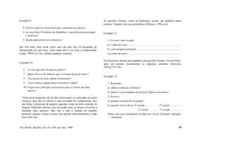 Exemplo 9:
3. Escreva aqui as coisas boas que a natureza nos oferece.
4. Se você fosse Presidente da República, o que faria para proteger
a natureza?
5. Quem pode preservar a natureza?
Isto fica mais claro neste outro caso em que, das 10 perguntas de
interpretação de um texto, cinco nada têm a ver com a compreensão
(Lippi, 1991b, p.116), valendo qualquer resposta:
Exemplo 10:
6. E você, que tipo de música prefere?
7. Quais são as três músicas que você mais gosta de ouvir?
8. Você gosta de tocar algum instrumento?
9. Você conhece algum músico brasileiro? Qual?
10. O que você acha que é necessário para se tornar um bom
músico?
Todas essas perguntas são de fato interessantes se colocadas em outro
contexto, mas não se referem a uma atividade de compreensão, nem
são feitas a propósito de alguma sugestão vinda do texto inserido no
manual. Poderiam motivar uma discussão entre os alunos e levá-los a
defender suas opiniões. Mas não é este o sentido do trabalho
proposto, porque o aluno escreve sua opinião individualmente e tudo
fica como está.
As questões formais, como já lembramos acima, são também muito
comuns. Vejamos este caso prototípico (Marisco, 1994, p.6):
Exemplo 11:
1. Escreva o que se pede:
a) o título do texto:..............................................................................
b) o personagem principal:.................................................................
c)o nome do autor:..............................................................................
Há exercícios inteiros preocupados com questões formais. Em um deles,
após um poema, encontramos as seguintes questões (Azevedo,
1992,p.l73-174):
Exemplo 12:
1. Responda:
a) Onde aconteceu a história?
b) Quem é a personagem da história? Qual o seu nome?
2. Escreva:
a) quantas estrofes há no poema?
b) quantos versos há na: Ia
estrofe.................. 2a
estrofe................
5a
estrofe ............ 7a
estrofe.................
Rimas são sons semelhantes no final dos versos. Exemplo: vibração
— animação
Em Aberto, Brasília, ano 16, n.69, jan./mar. 1996 70
 