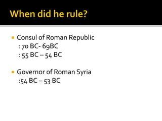    Consul of Roman Republic
    : 70 BC- 69BC
    : 55 BC – 54 BC

   Governor of Roman Syria
    :54 BC – 53 BC
 