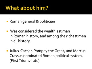   Roman general & politician

    Was considered the wealthiest man
    in Roman history, and among the richest men
    in all history.

   Julius Caesar, Pompey the Great, and Marcus
    Crassus dominated Roman political system.
    (First Triumvirate)
 