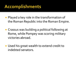    Played a key role in the transformation of
    the Roman Republic into the Roman Empire.

   Crassus was building a political following at
    Rome, while Pompey was scoring military
    victories abroad.

   Used his great wealth to extend credit to
    indebted senators.
 