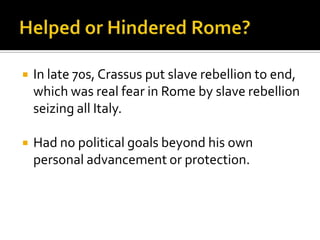    In late 70s, Crassus put slave rebellion to end,
    which was real fear in Rome by slave rebellion
    seizing all Italy.

   Had no political goals beyond his own
    personal advancement or protection.
 