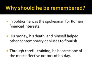    In politics he was the spokesman for Roman
    financial interests.

   His money, his death, and himself helped
    other contemporary geniuses to flourish.

   Through careful training, he became one of
    the most effective orators of his day.
 