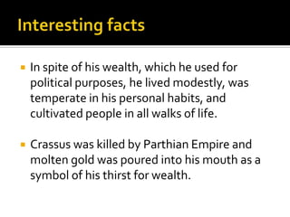    In spite of his wealth, which he used for
    political purposes, he lived modestly, was
    temperate in his personal habits, and
    cultivated people in all walks of life.

   Crassus was killed by Parthian Empire and
    molten gold was poured into his mouth as a
    symbol of his thirst for wealth.
 