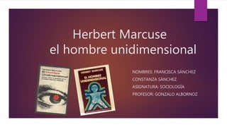 Herbert Marcuse
el hombre unidimensional
NOMBRES: FRANCISCA SÁNCHEZ
CONSTANZA SÁNCHEZ
ASIGNATURA: SOCIOLOGÍA
PROFESOR: GONZALO ALBORNOZ
 