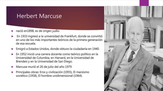 Herbert Marcuse
 nació en1898, es de origen judío.
 En 1933 ingresó a la universidad de Frankfurt, donde se convirtió
en uno de los más importantes teóricos de la primera generación
de esa escuela.
 Emigró a Estados Unidos, donde obtuvo la ciudadanía en 1940.
 En 1952 inició una carrera docente como teórico político en la
Universidad de Columbia, en Harvard, en la Universidad de
Brendeis y en la Universidad de San Diego.
 Marcuse murió el 26 de julio del año 1979
 Principales obras: Eros y civilización (1955), El marxismo
soviético (1958), El hombre unidimensional (1964).
 