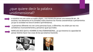 ¿que quiere decir la palabra
unidimensional?
a nosotros nos ven como un sujeto objeto , una manera de pensar una manera de ser , de
accionar, nos alienamos en la sociedad, todos tenemos las mismas características o pensamientos
ya que la sociedad nos lava el cerebro oprimiéndonos.
si pensamos diferente nos ven como personas locas, o diferentes, nos aíslan por eso nos
sometemos inconscientemente y pensamos igual que todos.
MARCUSE DICE QUE EL HOMBRE ES MULTIDIMENSIONAL , ya que tenemos la capacidad de
pensar distinto hacer mas cosas de las que estamos haciendo.
 