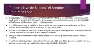 Puntos clave de la obra "el hombre
unidimensional”
 una sociedad que limita la libertad del ser humano, donde éste se ve condicionado por la misma, y sólo
puede exigir lo que se le permite exigir. Se le impone, de un modo homogéneo, una serie de necesidades
artificiales, que sólo buscan un confort y no la superación.
 el individuo depende de la sociedad el sistema social nos guía a tener comportamientos específicos ,
estamos alienados guiados inconscientemente por algo (la sociedad) .
 donde todo individuo pasa a formar parte de una gran masa que es movida por la sociedad unidimensional.
Lo banal, lo masificado, lo que es incapaz de producir cambio.
 no hay un pensamiento libre, sino totalmente condicionado por las aparentes libertades que ofrece la
sociedad .
 El ser humano se encuentra en un mundo unidimensional, a diferencia de los grandes pensadores previos,
quienes, con sus ideas, eran capaces de mostrar las posibilidades de cambio.
 