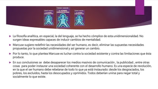  La filosofía analítica, en especial, la del lenguaje, se ha hecho cómplice de esta unidimensionaldad. No
surgen ideas expresables capaces de inducir cambios de mentalidad.
 Marcuse sugiere redefinir las necesidades del ser humano, es decir, eliminar las supuestas necesidades
propuestas por la sociedad unidimensional y así generar un cambio.
 Por lo tanto, lo que plantea Marcuse es luchar contra la sociedad existente y contra las limitaciones que ésta
produce.
 En sus conclusiones se debe desaparecer los medios masivos de comunicación , la publicidad , entre otras
cosas para poder instaurar una sociedad coherente con el desarrollo humano. Es una especie de revolución,
en la que el ser humano debe rebelarse de todo lo que ya está instaurado: desde los desgraciados, los
pobres, los excluidos, hasta los desocupados y oprimidos. Todos deberían unirse para negar total y
socialmente lo que existe.
 