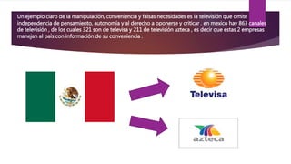 Un ejemplo claro de la manipulación, conveniencia y falsas necesidades es la televisión que omite
independencia de pensamiento, autonomía y al derecho a oponerse y criticar . en mexico hay 863 canales
de televisión , de los cuales 321 son de televisa y 211 de televisión azteca , es decir que estas 2 empresas
manejan al país con información de su conveniencia .
 
