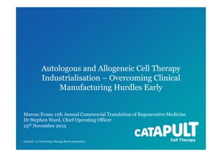 Autologous and Allogeneic Cell Therapy
Industrialisation – Overcoming Clinical
Manufacturing Hurdles Early

Marcus Evans 11th Annual Commercial Translation of Regenerative Medicine
Dr Stephen Ward, Chief Operating Officer
25th November 2013
Catapult is a Technology Strategy Board programme

 