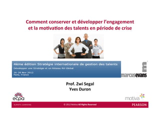 Comment	
  conserver	
  et	
  développer	
  l’engagement	
  
 et	
  la	
  mo7va7on	
  des	
  talents	
  en	
  période	
  de	
  crise	
  




                            Prof.	
  Zwi	
  Segal	
  
                             Yves	
  Duron	
  


                         ©	
  2012	
  Mo(va	
  All	
  Rights	
  Reserved	
 