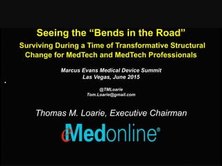Seeing the “Bends in the Road”
Surviving During a Time of Transformative Structural
Change for MedTech and MedTech Professionals
.
Marcus Evans Medical Device Summit
Las Vegas, June 2015
@TMLoarie
Tom.Loarie@gmail.com
Thomas M. Loarie, Executive Chairman
 