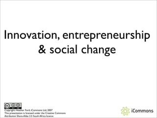 Innovation, entrepreneurship
       social change



Copyright: Heather Ford, iCommons Ltd, 2007
This presentation is licensed under the Creative Commons
Attribution Share-Alike 2.5 South Africa licence
 