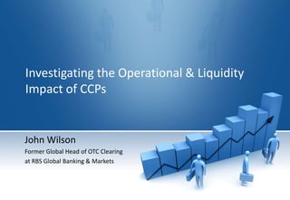 Investigating the Operational & Liquidity Impact of CCPs John Wilson Former Global Head of OTC Clearing  at RBS Global Banking & Markets 