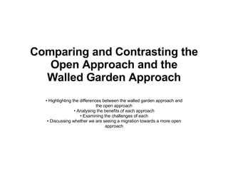 Comparing and Contrasting the Open Approach and the Walled Garden Approach •  Highlighting the differences between the walled garden approach and the open approach •  Analysing the benefits of each approach •  Examining the challenges of each •  Discussing whether we are seeing a migration towards a more open approach 