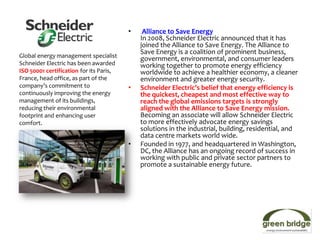 •    Alliance to Save Energy
                                             In 2008, Schneider Electric announced that it has
                                             joined the Alliance to Save Energy. The Alliance to
                                             Save Energy is a coalition of prominent business,
Global energy management specialist
                                             government, environmental, and consumer leaders
Schneider Electric has been awarded          working together to promote energy efficiency
ISO 50001 certification for its Paris,       worldwide to achieve a healthier economy, a cleaner
France, head office, as part of the          environment and greater energy security.
company’s commitment to                  •   Schneider Electric’s belief that energy efficiency is
continuously improving the energy            the quickest, cheapest and most effective way to
management of its buildings,                 reach the global emissions targets is strongly
reducing their environmental                 aligned with the Alliance to Save Energy mission.
footprint and enhancing user                 Becoming an associate will allow Schneider Electric
comfort.                                     to more effectively advocate energy savings
                                             solutions in the industrial, building, residential, and
                                             data centre markets world wide.
                                         •   Founded in 1977, and headquartered in Washington,
                                             DC, the Alliance has an ongoing record of success in
                                             working with public and private sector partners to
                                             promote a sustainable energy future.
 