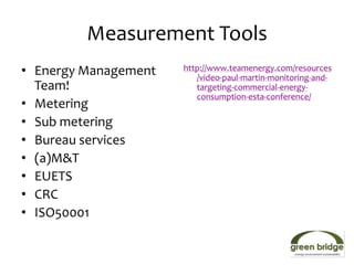 Measurement Tools
• Energy Management   http://www.teamenergy.com/resources
                         /video-paul-martin-monitoring-and-
  Team!                  targeting-commercial-energy-
                         consumption-esta-conference/
• Metering
• Sub metering
• Bureau services
• (a)M&T
• EUETS
• CRC
• ISO50001
 