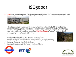 ISO50001
•   AUO’s ISO 50001-certified LCD TV panel fabrication plant in the Central Taiwan Science Park.




•   Climate change, growing energy consumption in municipality buildings and plants,
    increasing energy prices, over-dependence on fossil fuels and unused regional energy
    sources were the drivers that compelled Bad Eisenkappel, Austria’s most southerly
    municipality, to implement ISO 50001.

•   Dainippon Screen MFG. Co., Ltd. Rakusai Laboratory, Japan.
•   Porsche main plant and central spare parts warehouse, Stuttgart, Germany.
•   Samsung Electronics (Gumi), South Korea.
•   Sunhope Photoelectricity Co., Taiwan, Province of China.
 
