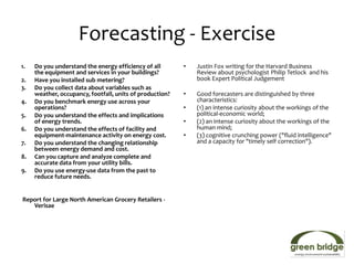 Forecasting - Exercise
1.   Do you understand the energy efficiency of all       •   Justin Fox writing for the Harvard Business
     the equipment and services in your buildings?            Review about psychologist Philip Tetlock and his
2.   Have you installed sub metering?                         book Expert Political Judgement
3.   Do you collect data about variables such as
     weather, occupancy, footfall, units of production?   •   Good forecasters are distinguished by three
4.   Do you benchmark energy use across your                  characteristics:
     operations?                                          •   (1) an intense curiosity about the workings of the
5.   Do you understand the effects and implications           political-economic world;
     of energy trends.                                    •   (2) an intense curiosity about the workings of the
6.   Do you understand the effects of facility and            human mind;
     equipment-maintenance activity on energy cost.       •   (3) cognitive crunching power ("fluid intelligence"
7.   Do you understand the changing relationship              and a capacity for "timely self correction").
     between energy demand and cost.
8.   Can you capture and analyze complete and
     accurate data from your utility bills.
9.   Do you use energy-use data from the past to
     reduce future needs.


Report for Large North American Grocery Retailers -
   Verisae
 