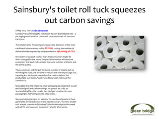 Sainsbury's toilet roll tuck squeezes
        out carbon savings
8 May 2012, source edie newsroom
Sainsbury's is shrinking the volume of its own-brand toilet rolls - a
packaging move which it claims will take 500 lorries off the road
each year.

The retailer is the first company reduce the diameter of the inner
cardboard tube on every roll by 12mm, cutting the number of
delivery lorries required by the equivalent of 140,000kg of CO2.

However it was quick to allay fears that consumers might be
short-changed by the move. On-pack information will reassure
customers that each roll contains the same number of sheets and
the same quality.

"Our customers will still get the same number of sheets, but by
shrinking the tube, we are able to reduce the overall package size,
meaning less lorries are needed on the road to deliver the
products to our stores," said Fiona Miall, toilet roll buyer for
Sainsbury's.

She added that the relatively small packaging development would
result in significant carbon savings. As part of its 20 by 20
Sustainability Plan, the retailer has pledged to reduce its own
packaging by half compared to 2005 levels.

New packaging designs on Sainsbury's own brand products have
generated an 11% reduction in the past two years. The new smaller
rolls are set to arrive in Sainsbury's distribution depots this week
and will hit stores across the country shortly afterwards.
 