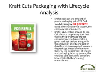 Kraft Cuts Packaging with Lifecycle
             Analysis
                  •   Kraft Foods cut the amount of
                      plastic packaging in its YES Pack
                      salad dressing by 60 percent
                      using a lifecycle analysis system, the
                      company has announced.
                  •   Kraft’s LCA centers around its Eco-
                      Calculator, a proprietary tool that
                      figures the percentage of post-
                      consumer recycled material in a
                      given package design, along with
                      the amount of energy and carbon
                      dioxide emissions required to create
                      the package. Based on data from
                      the EPA, the Department of Energy
                      and packaging industry groups, the
                      tool also tells packaging designers
                      how efficiently they’re using
                      materials and….
 