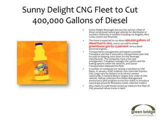 Sunny Delight CNG Fleet to Cut
  400,000 Gallons of Diesel
               •   Sunny Delight Beverages has put into service a fleet of
                   three compressed natural gas vehicles for distribution in
                   southern California, in markets including Los Angeles, Mira
                   Loma, Carson and Riverside.
               •   The move is expected to cut about 400,000 gallons of
                   diesel fuel in 2012, and to cut well-to-wheel
                   greenhouse gas by 23 percent versus diesel-
                   powered engines.
               •   Transportation management and logistics provider
                   Transplace said that it executed a transportation plan that
                   focused on keeping costs down for the beverage
                   manufacturer. The companies have a five-year
                   arrangement. Transplace manages the carriers and the
                   fueling options within the network, and Glacier
                   Transportation deployed the fleet.
               •   A number of companies are testing a transition to CNG
                   fleets. In January, AT&T ordered 1,200 Chevrolet Express
                   CNG cargo vans for delivery to its service centers
                   nationwide, in General Motors’ largest ever order of CNG
                   vehicles. Refuse collection firm Waste Management
                   announced a pilot program across four states to introduce
                   natural-gas powered Rotopress waste collection trailers.
               •   Also, Veolia ES Solid Waste revved up Indiana’s first fleet of
                   CNG powered refuse trucks in April.
 