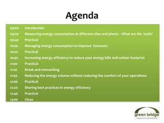 Agenda
09:00   Introduction
09:20   Measuring energy consumption at different sites and plants – What are the tools?
09:40   Practical
10:00   Managing energy consumption to improve forecasts
10:20   Practical
10:40   Increasing energy efficiency to reduce your energy bills and carbon footprint
11:00   Practical
11:20   Break and networking
11:40   Reducing the energy volume without reducing the comfort of your operations
12:00   Practical
12:20   Sharing best practices in energy efficiency
12:40   Practical
13:00   Close
 