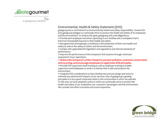 Environmental, Health & Safety Statement (EHS)
gategroup has a commitment to environmental, health and safety responsibility. Toward this
end, gategroup pledges to continually strive to protect the health and safety of its employees
and the environment. To achieve this goal, gategroup will work diligently to:
• Provide each employee and others operating in our facilities with a workplace that is
free from foreseeable hazards to their health and safety.
• Recognize that all employees contribute to the protection of their own health and
safety as well as the safety of others and the environment.
• Comply with applicable EHS legislation and regulations and internal standards of
performance.
• Improve the performance of the Company's EHS systems through continued
assessment of our operations.
• Reduce the Company’s carbon footprint, prevent pollution, maximize conservation
and recycling, and encourage employees to apply basic EHS principles.
• Provide EHS supervisory level training as well as employee training to enable
supervisors and employees to work in a manner that is safe and protects the
environment.
• Integrate EHS considerations as they develop into process design and strive to
minimize any adverse EHS impacts of our services. One of gategroup’s guiding
principles is to be a good corporate citizen in the communities in which we operate.
To this end, we have adopted a policy in which we continually strive to protect the
health and safety of our employees, our customers’ passengers and the environment.
We consider this effort a business and moral imperative.
 