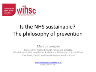 Is the NHS sustainable?
The philosophy of prevention
Marcus Longley
Professor of Applied Health Policy and Director,
Welsh Institute for Health and Social Care, University of South Wales
Vice Chair, Cardiff and Vale University Health Board
marcus.longley@southwales.ac.uk
Cardiff, October 2014
 